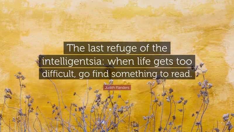 Judith Flanders Quote: “The last refuge of the intelligentsia: when life gets too difficult, go find something to read.”