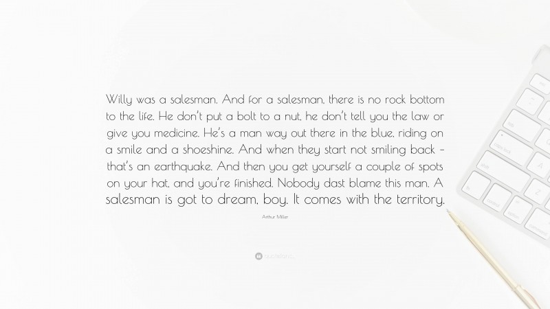 Arthur Miller Quote: “Willy was a salesman. And for a salesman, there is no rock bottom to the life. He don’t put a bolt to a nut, he don’t tell you the law or give you medicine. He’s a man way out there in the blue, riding on a smile and a shoeshine. And when they start not smiling back – that’s an earthquake. And then you get yourself a couple of spots on your hat, and you’re finished. Nobody dast blame this man. A salesman is got to dream, boy. It comes with the territory.”