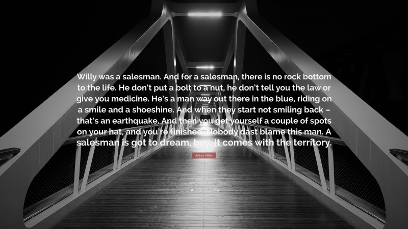 Arthur Miller Quote: “Willy was a salesman. And for a salesman, there is no rock bottom to the life. He don’t put a bolt to a nut, he don’t tell you the law or give you medicine. He’s a man way out there in the blue, riding on a smile and a shoeshine. And when they start not smiling back – that’s an earthquake. And then you get yourself a couple of spots on your hat, and you’re finished. Nobody dast blame this man. A salesman is got to dream, boy. It comes with the territory.”