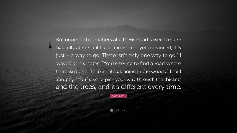 Naomi Novik Quote: “But none of that matters at all.” His head raised to stare balefully at me, but I said, incoherent yet convinced, “It’s just – a way to go. There isn’t only one way to go.” I waved at his notes. “You’re trying to find a road where there isn’t one. It’s like – it’s gleaning in the woods,” I said abruptly. “You have to pick your way through the thickets and the trees, and it’s different every time.”