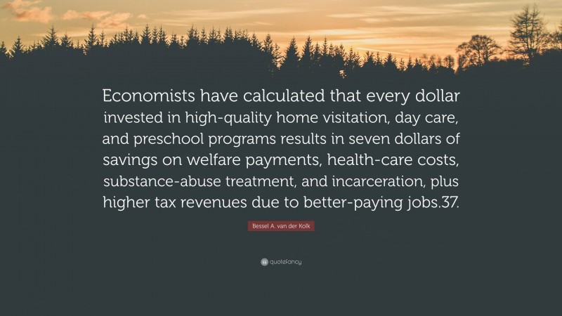 Bessel A. van der Kolk Quote: “Economists have calculated that every dollar invested in high-quality home visitation, day care, and preschool programs results in seven dollars of savings on welfare payments, health-care costs, substance-abuse treatment, and incarceration, plus higher tax revenues due to better-paying jobs.37.”