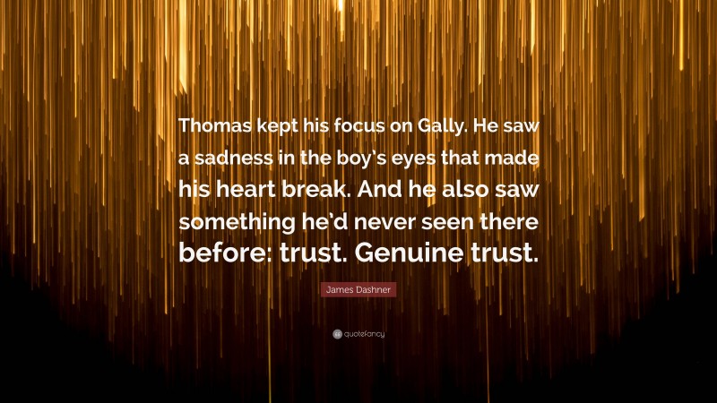 James Dashner Quote: “Thomas kept his focus on Gally. He saw a sadness in the boy’s eyes that made his heart break. And he also saw something he’d never seen there before: trust. Genuine trust.”