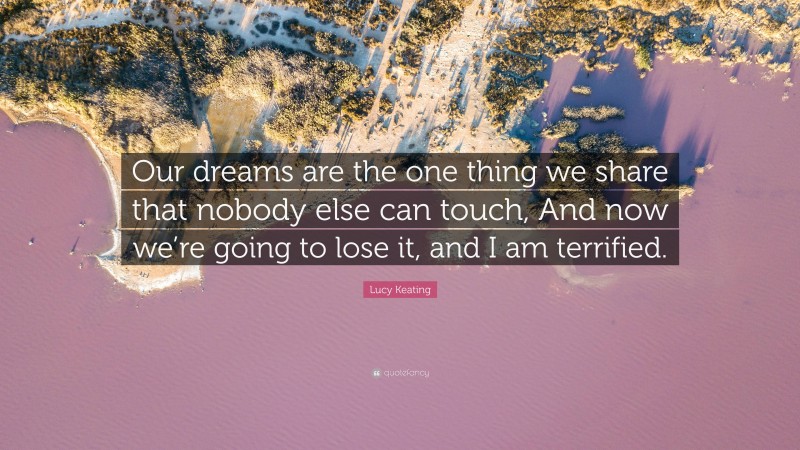 Lucy Keating Quote: “Our dreams are the one thing we share that nobody else can touch, And now we’re going to lose it, and I am terrified.”