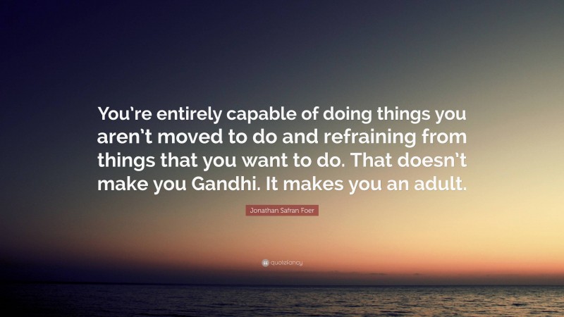 Jonathan Safran Foer Quote: “You’re entirely capable of doing things you aren’t moved to do and refraining from things that you want to do. That doesn’t make you Gandhi. It makes you an adult.”