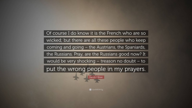 Patrick O'Brian Quote: “Of course I do know it is the French who are so wicked; but there are all these people who keep coming and going – the Austrians, the Spaniards, the Russians. Pray, are the Russians good now? It would be very shocking – treason no doubt – to put the wrong people in my prayers.”