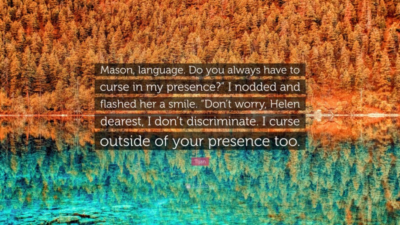 Tijan Quote: “Mason, language. Do you always have to curse in my presence?” I nodded and flashed her a smile. “Don’t worry, Helen dearest, I don’t discriminate. I curse outside of your presence too.”