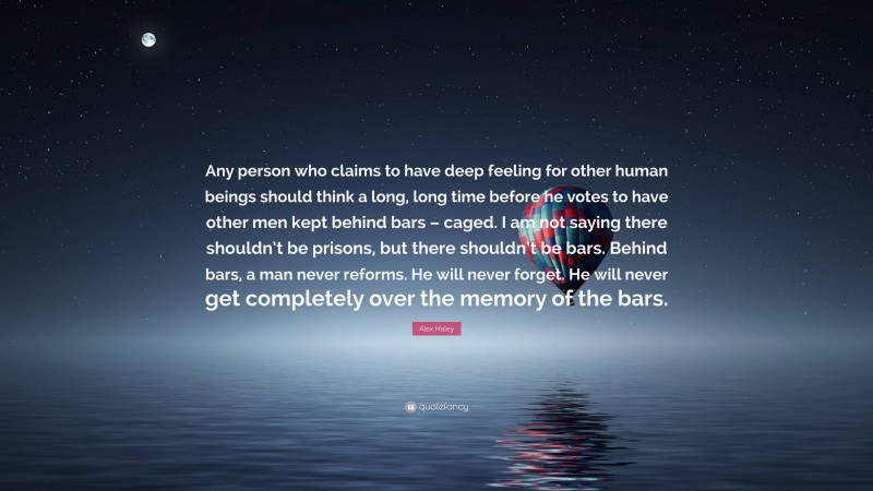 Alex Haley Quote: “Any person who claims to have deep feeling for other human beings should think a long, long time before he votes to have other men kept behind bars – caged. I am not saying there shouldn’t be prisons, but there shouldn’t be bars. Behind bars, a man never reforms. He will never forget. He will never get completely over the memory of the bars.”