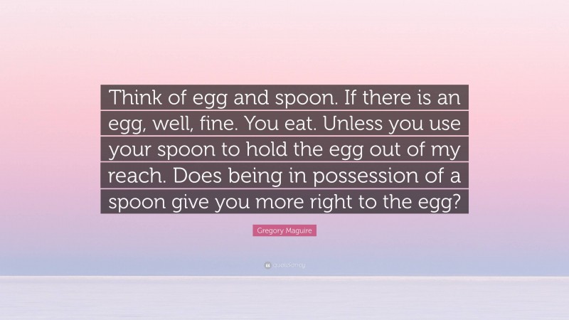 Gregory Maguire Quote: “Think of egg and spoon. If there is an egg, well, fine. You eat. Unless you use your spoon to hold the egg out of my reach. Does being in possession of a spoon give you more right to the egg?”
