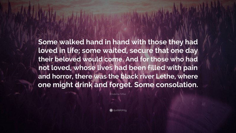 Madeline Miller Quote: “Some walked hand in hand with those they had loved in life; some waited, secure that one day their beloved would come. And for those who had not loved, whose lives had been filled with pain and horror, there was the black river Lethe, where one might drink and forget. Some consolation.”