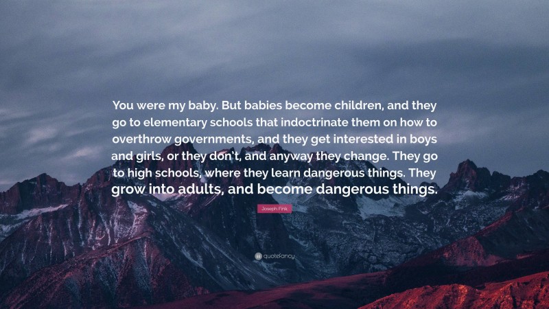 Joseph Fink Quote: “You were my baby. But babies become children, and they go to elementary schools that indoctrinate them on how to overthrow governments, and they get interested in boys and girls, or they don’t, and anyway they change. They go to high schools, where they learn dangerous things. They grow into adults, and become dangerous things.”