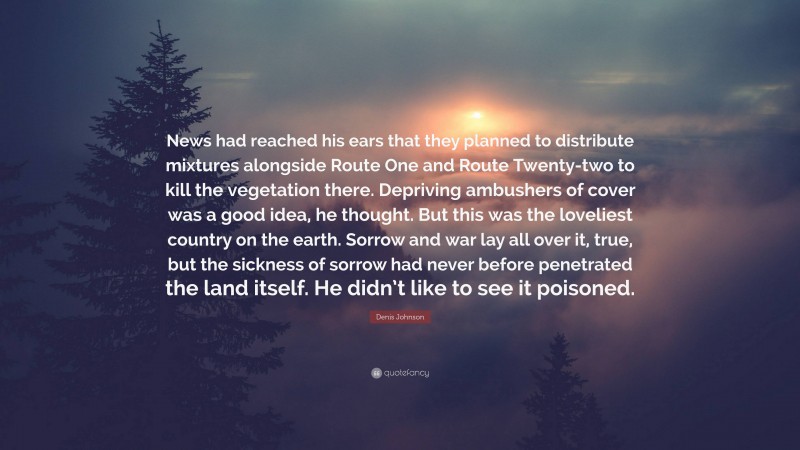 Denis Johnson Quote: “News had reached his ears that they planned to distribute mixtures alongside Route One and Route Twenty-two to kill the vegetation there. Depriving ambushers of cover was a good idea, he thought. But this was the loveliest country on the earth. Sorrow and war lay all over it, true, but the sickness of sorrow had never before penetrated the land itself. He didn’t like to see it poisoned.”