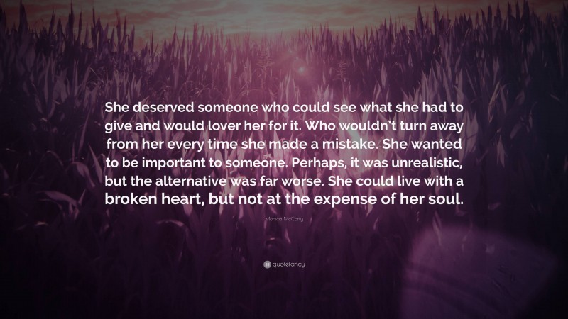 Monica McCarty Quote: “She deserved someone who could see what she had to give and would lover her for it. Who wouldn’t turn away from her every time she made a mistake. She wanted to be important to someone. Perhaps, it was unrealistic, but the alternative was far worse. She could live with a broken heart, but not at the expense of her soul.”