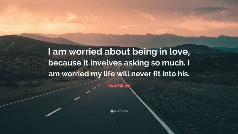 Myra McEntire Quote: “I am worried about being in love, because it invelves asking so much. I am worried my life will never fit into his.”