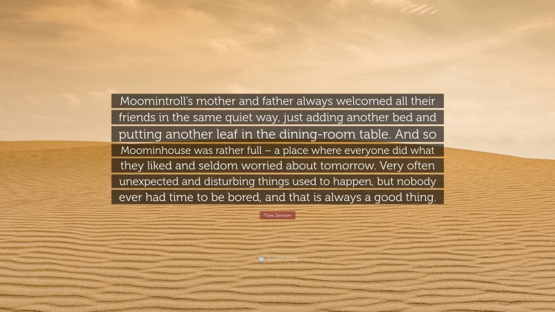 Tove Jansson Quote: “Moomintroll’s mother and father always welcomed all their friends in the same quiet way, just adding another bed and putting another leaf in the dining-room table. And so Moominhouse was rather full – a place where everyone did what they liked and seldom worried about tomorrow. Very often unexpected and disturbing things used to happen, but nobody ever had time to be bored, and that is always a good thing.”