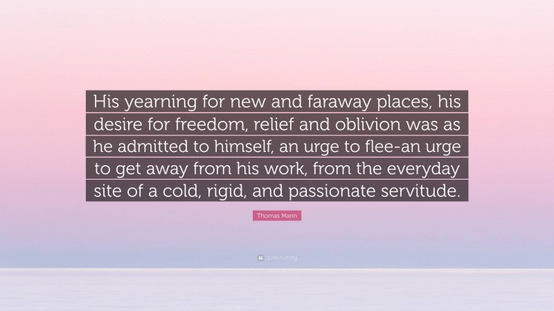 Thomas Mann Quote: “His yearning for new and faraway places, his desire for freedom, relief and oblivion was as he admitted to himself, an urge to flee-an urge to get away from his work, from the everyday site of a cold, rigid, and passionate servitude.”