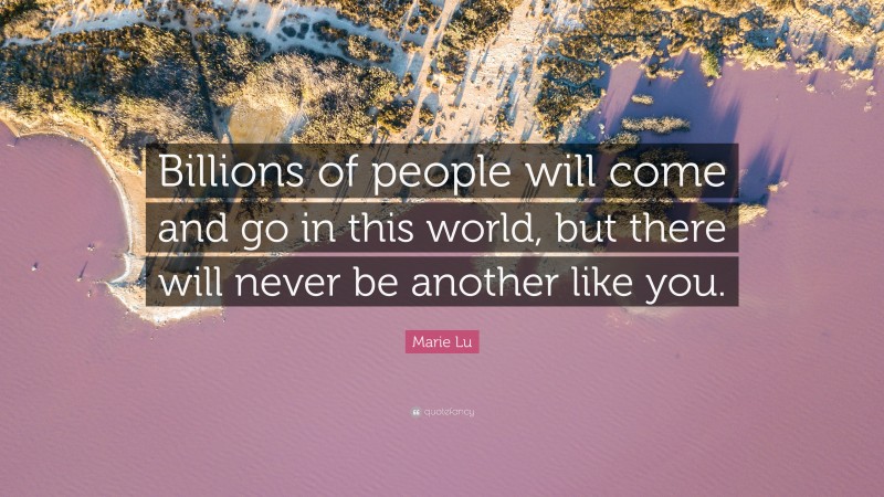 Marie Lu Quote: “Billions of people will come and go in this world, but there will never be another like you.”