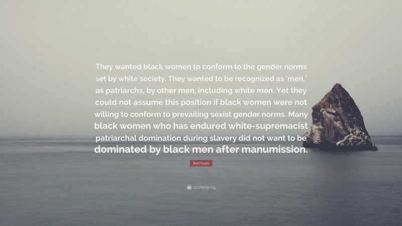 Bell Hooks Quote: “They wanted black women to conform to the gender norms set by white society. They wanted to be recognized as ‘men,’ as patriarchs, by other men, including white men. Yet they could not assume this position if black women were not willing to conform to prevailing sexist gender norms. Many black women who has endured white-supremacist patriarchal domination during slavery did not want to be dominated by black men after manumission.”