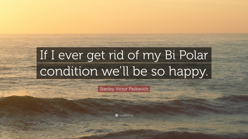 Stanley Victor Paskavich Quote: “If I ever get rid of my Bi Polar condition we’ll be so happy.”