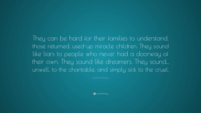 Seanan McGuire Quote: “They can be hard for their families to understand, those returned, used-up miracle children. They sound like liars to people who never had a doorway of their own. They sound like dreamers. They sound... unwell, to the charitable, and simply sick to the cruel.”