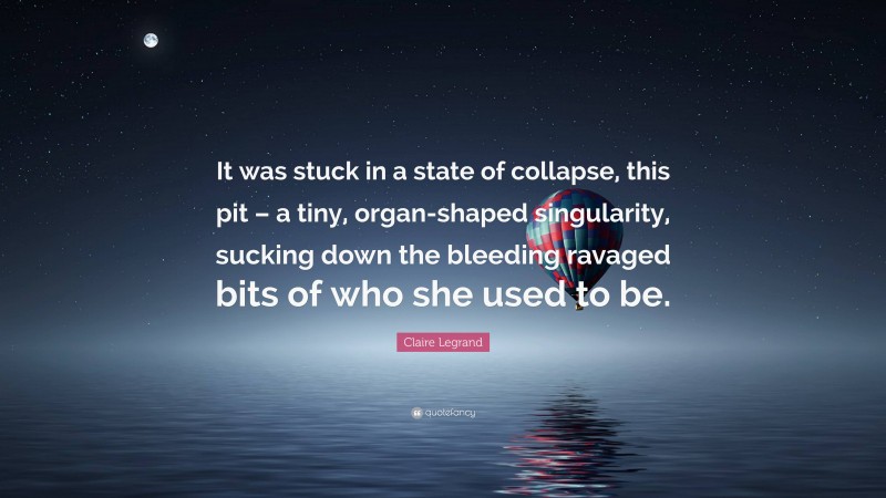 Claire Legrand Quote: “It was stuck in a state of collapse, this pit – a tiny, organ-shaped singularity, sucking down the bleeding ravaged bits of who she used to be.”