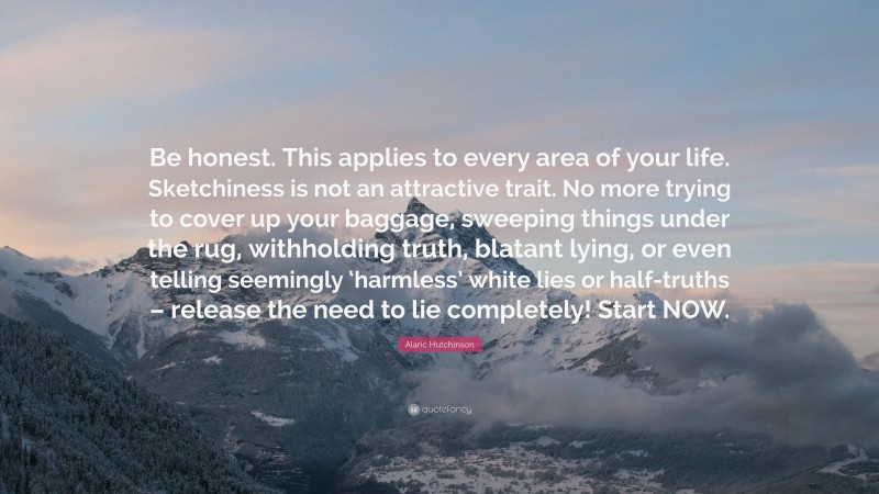 Alaric Hutchinson Quote: “Be honest. This applies to every area of your life. Sketchiness is not an attractive trait. No more trying to cover up your baggage, sweeping things under the rug, withholding truth, blatant lying, or even telling seemingly ‘harmless’ white lies or half-truths – release the need to lie completely! Start NOW.”