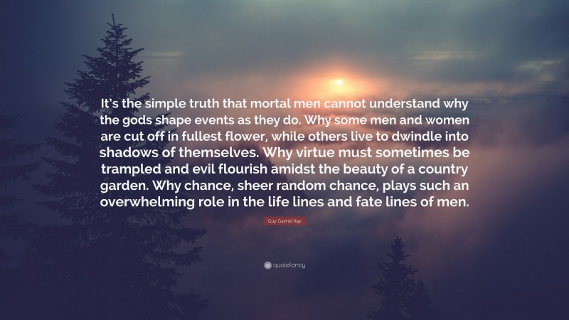 Guy Gavriel Kay Quote: “It’s the simple truth that mortal men cannot understand why the gods shape events as they do. Why some men and women are cut off in fullest flower, while others live to dwindle into shadows of themselves. Why virtue must sometimes be trampled and evil flourish amidst the beauty of a country garden. Why chance, sheer random chance, plays such an overwhelming role in the life lines and fate lines of men.”