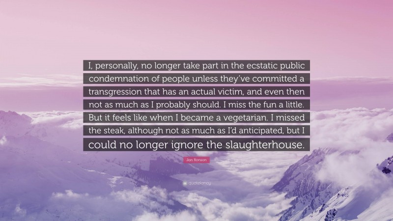 Jon Ronson Quote: “I, personally, no longer take part in the ecstatic public condemnation of people unless they’ve committed a transgression that has an actual victim, and even then not as much as I probably should. I miss the fun a little. But it feels like when I became a vegetarian. I missed the steak, although not as much as I’d anticipated, but I could no longer ignore the slaughterhouse.”