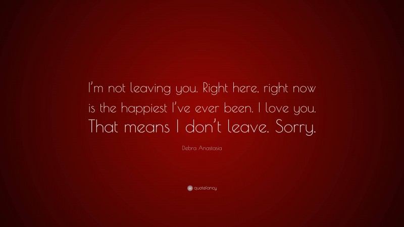 Debra Anastasia Quote: “I’m not leaving you. Right here, right now is the happiest I’ve ever been. I love you. That means I don’t leave. Sorry.”