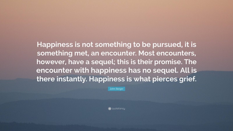 John Berger Quote: “Happiness is not something to be pursued, it is something met, an encounter. Most encounters, however, have a sequel; this is their promise. The encounter with happiness has no sequel. All is there instantly. Happiness is what pierces grief.”