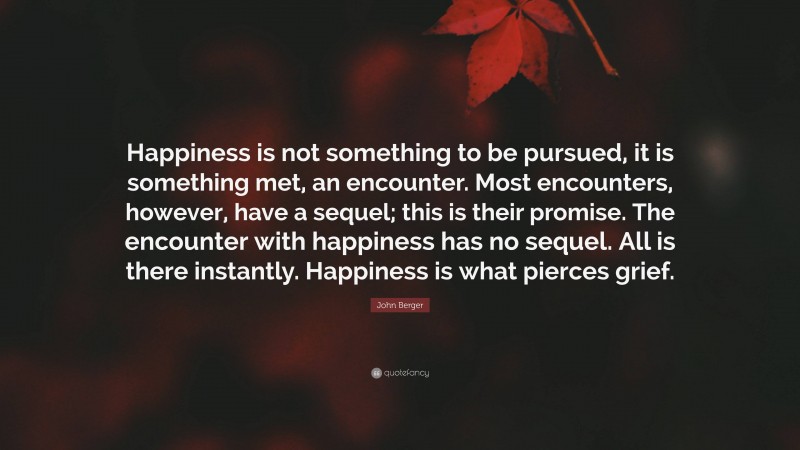 John Berger Quote: “Happiness is not something to be pursued, it is something met, an encounter. Most encounters, however, have a sequel; this is their promise. The encounter with happiness has no sequel. All is there instantly. Happiness is what pierces grief.”