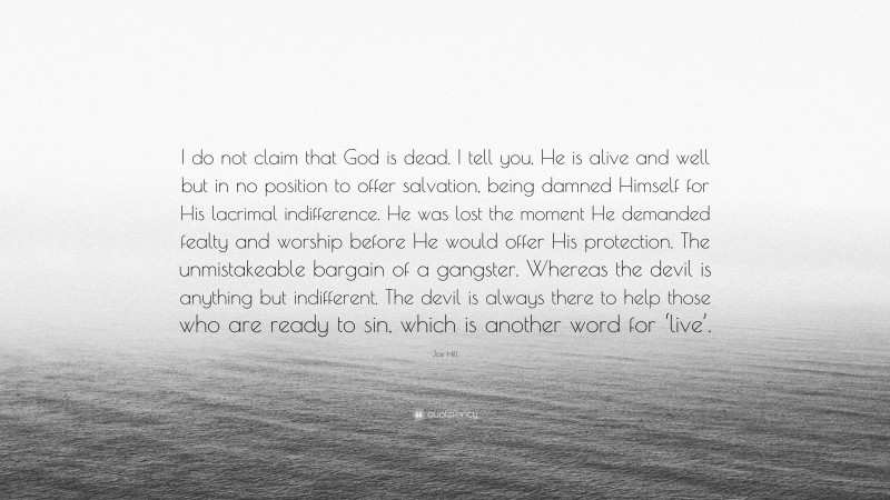 Joe Hill Quote: “I do not claim that God is dead. I tell you. He is alive and well but in no position to offer salvation, being damned Himself for His lacrimal indifference. He was lost the moment He demanded fealty and worship before He would offer His protection. The unmistakeable bargain of a gangster. Whereas the devil is anything but indifferent. The devil is always there to help those who are ready to sin, which is another word for ‘live’.”