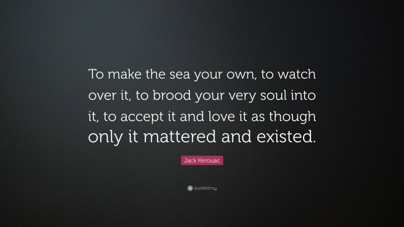 Jack Kerouac Quote: “To make the sea your own, to watch over it, to brood your very soul into it, to accept it and love it as though only it mattered and existed.”