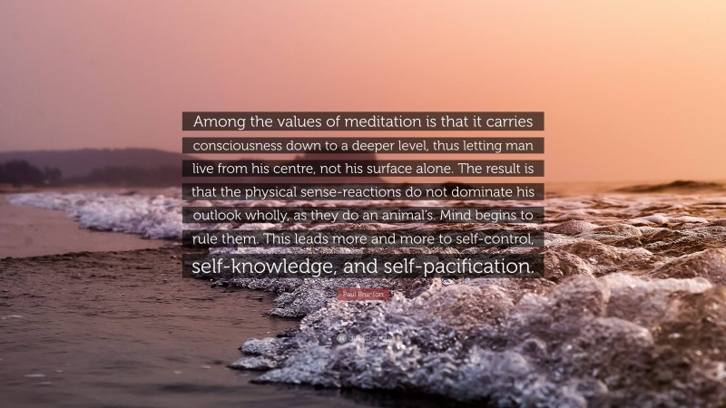 Paul Brunton Quote: “Among the values of meditation is that it carries consciousness down to a deeper level, thus letting man live from his centre, not his surface alone. The result is that the physical sense-reactions do not dominate his outlook wholly, as they do an animal’s. Mind begins to rule them. This leads more and more to self-control, self-knowledge, and self-pacification.”