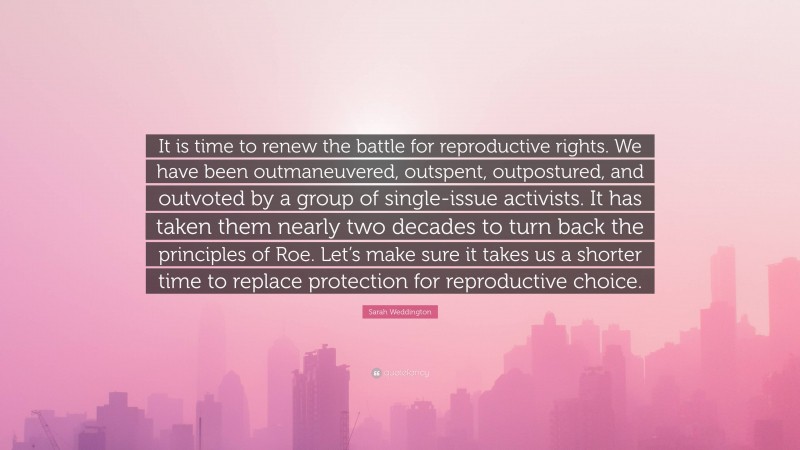 Sarah Weddington Quote: “It is time to renew the battle for reproductive rights. We have been outmaneuvered, outspent, outpostured, and outvoted by a group of single-issue activists. It has taken them nearly two decades to turn back the principles of Roe. Let’s make sure it takes us a shorter time to replace protection for reproductive choice.”