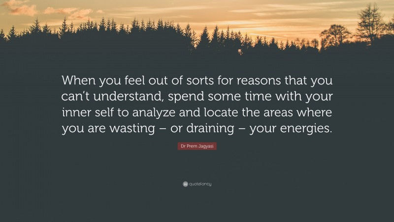 Dr Prem Jagyasi Quote: “When you feel out of sorts for reasons that you can’t understand, spend some time with your inner self to analyze and locate the areas where you are wasting – or draining – your energies.”