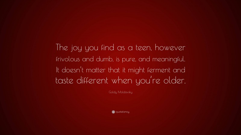 Goldy Moldavsky Quote: “The joy you find as a teen, however frivolous and dumb, is pure, and meaningful. It doesn’t matter that it might ferment and taste different when you’re older.”