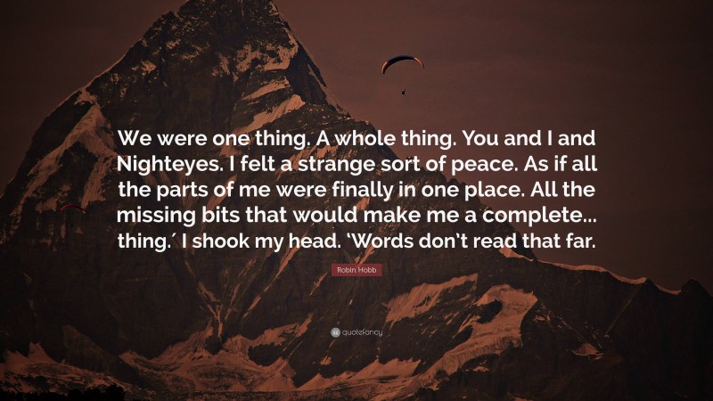 Robin Hobb Quote: “We were one thing. A whole thing. You and I and Nighteyes. I felt a strange sort of peace. As if all the parts of me were finally in one place. All the missing bits that would make me a complete... thing.′ I shook my head. ‘Words don’t read that far.”