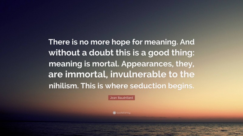 Jean Baudrillard Quote: “There is no more hope for meaning. And without a doubt this is a good thing: meaning is mortal. Appearances, they, are immortal, invulnerable to the nihilism. This is where seduction begins.”
