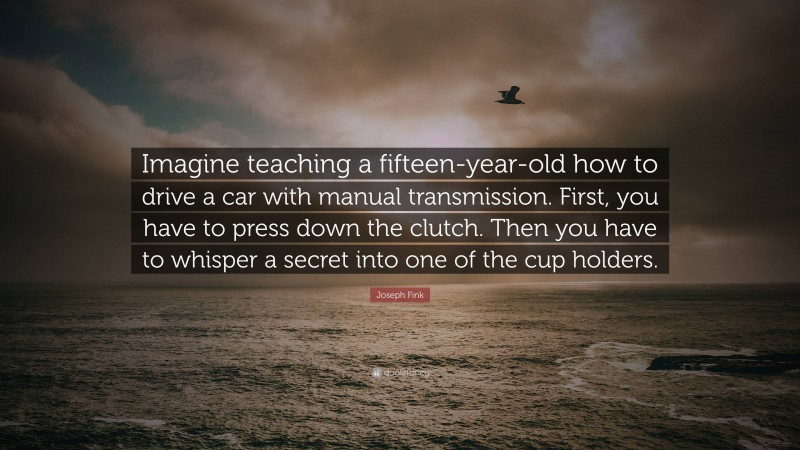 Joseph Fink Quote: “Imagine teaching a fifteen-year-old how to drive a car with manual transmission. First, you have to press down the clutch. Then you have to whisper a secret into one of the cup holders.”