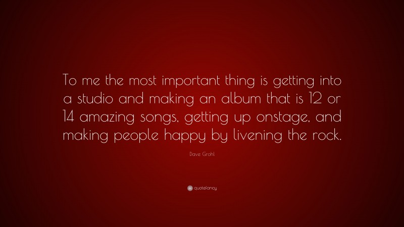 Dave Grohl Quote: “To me the most important thing is getting into a studio and making an album that is 12 or 14 amazing songs, getting up onstage, and making people happy by livening the rock.”