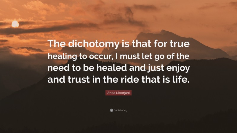 Anita Moorjani Quote: “The dichotomy is that for true healing to occur, I must let go of the need to be healed and just enjoy and trust in the ride that is life.”