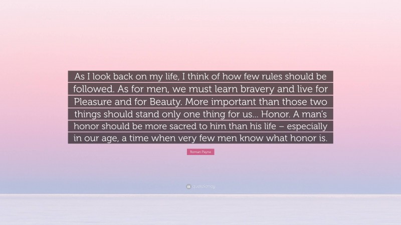 Roman Payne Quote: “As I look back on my life, I think of how few rules should be followed. As for men, we must learn bravery and live for Pleasure and for Beauty. More important than those two things should stand only one thing for us... Honor. A man’s honor should be more sacred to him than his life – especially in our age, a time when very few men know what honor is.”