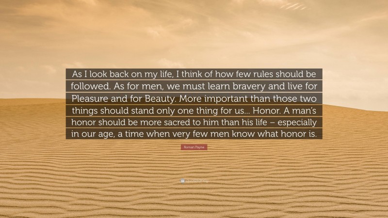 Roman Payne Quote: “As I look back on my life, I think of how few rules should be followed. As for men, we must learn bravery and live for Pleasure and for Beauty. More important than those two things should stand only one thing for us... Honor. A man’s honor should be more sacred to him than his life – especially in our age, a time when very few men know what honor is.”