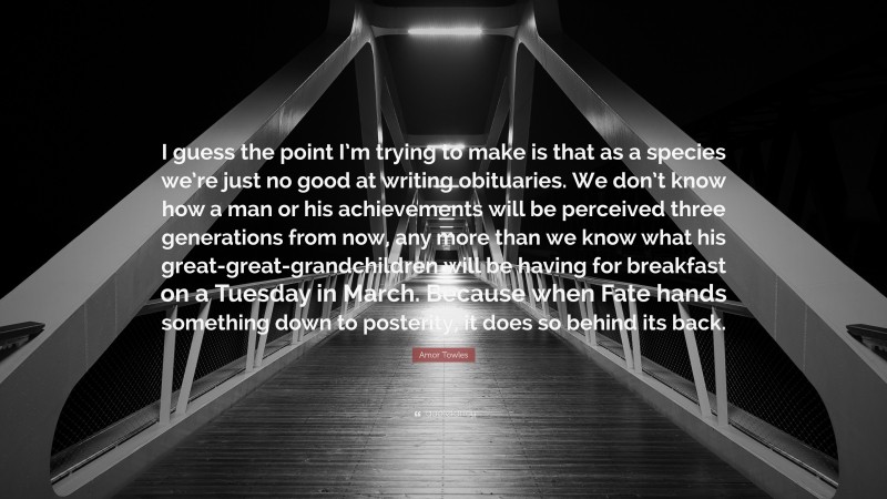Amor Towles Quote: “I guess the point I’m trying to make is that as a species we’re just no good at writing obituaries. We don’t know how a man or his achievements will be perceived three generations from now, any more than we know what his great-great-grandchildren will be having for breakfast on a Tuesday in March. Because when Fate hands something down to posterity, it does so behind its back.”