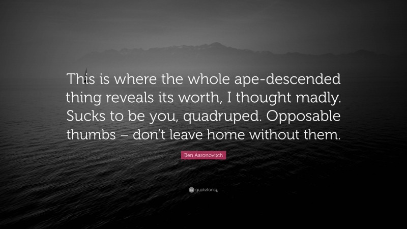 Ben Aaronovitch Quote: “This is where the whole ape-descended thing reveals its worth, I thought madly. Sucks to be you, quadruped. Opposable thumbs – don’t leave home without them.”