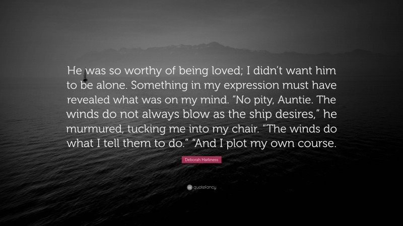 Deborah Harkness Quote: “He was so worthy of being loved; I didn’t want him to be alone. Something in my expression must have revealed what was on my mind. “No pity, Auntie. The winds do not always blow as the ship desires,” he murmured, tucking me into my chair. “The winds do what I tell them to do.” “And I plot my own course.”