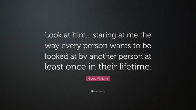 Nicole Williams Quote: “Look at him... staring at me the way every person wants to be looked at by another person at least once in their lifetime.”