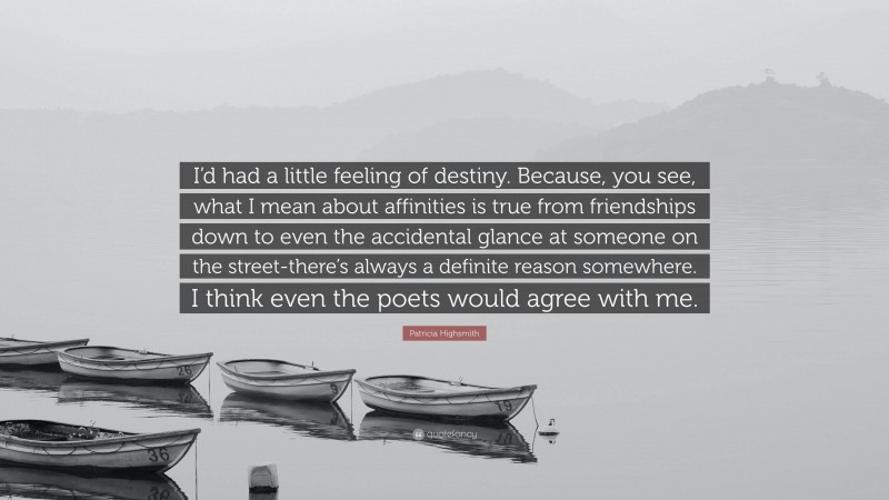 Patricia Highsmith Quote: “I’d had a little feeling of destiny. Because, you see, what I mean about affinities is true from friendships down to even the accidental glance at someone on the street-there’s always a definite reason somewhere. I think even the poets would agree with me.”