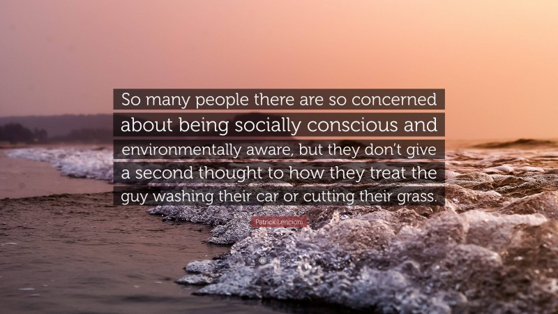 Patrick Lencioni Quote: “So many people there are so concerned about being socially conscious and environmentally aware, but they don’t give a second thought to how they treat the guy washing their car or cutting their grass.”