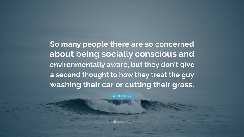 Patrick Lencioni Quote: “So many people there are so concerned about being socially conscious and environmentally aware, but they don’t give a second thought to how they treat the guy washing their car or cutting their grass.”